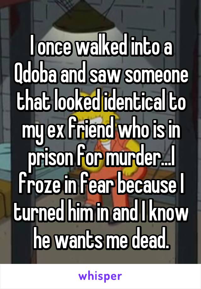 I once walked into a Qdoba and saw someone that looked identical to my ex friend who is in prison for murder...I froze in fear because I turned him in and I know he wants me dead.