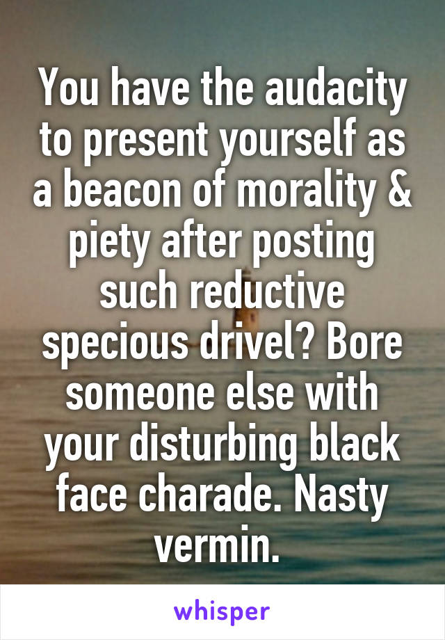 You have the audacity to present yourself as a beacon of morality & piety after posting such reductive specious drivel? Bore someone else with your disturbing black face charade. Nasty vermin. 