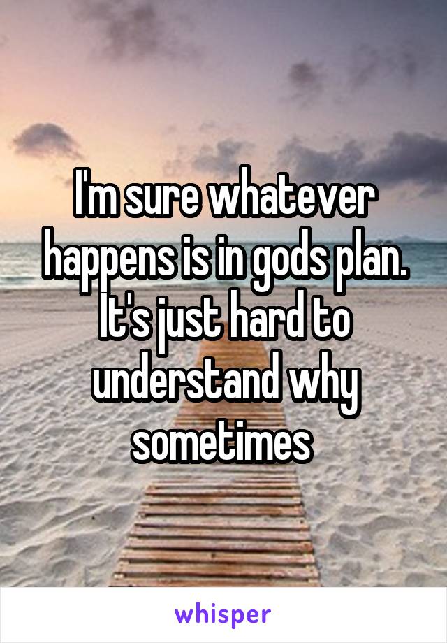 I'm sure whatever happens is in gods plan. It's just hard to understand why sometimes 
