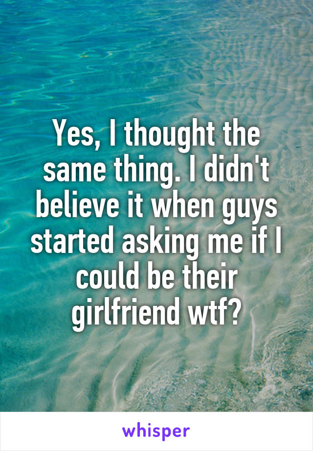 Yes, I thought the same thing. I didn't believe it when guys started asking me if I could be their girlfriend wtf?