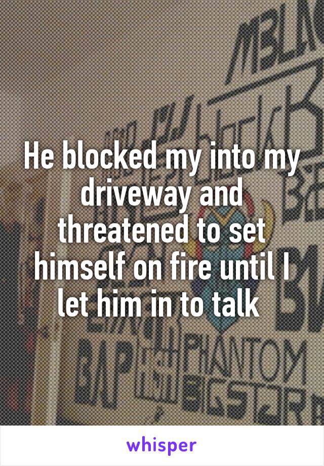 He blocked my into my driveway and threatened to set himself on fire until I let him in to talk 