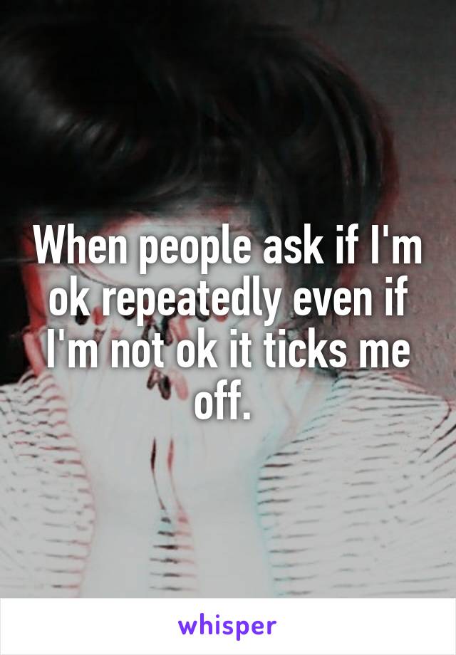 When people ask if I'm ok repeatedly even if I'm not ok it ticks me off. 