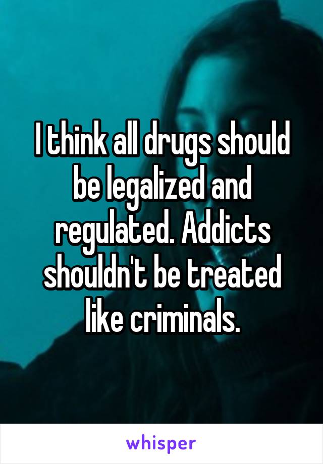I think all drugs should be legalized and regulated. Addicts shouldn't be treated like criminals.