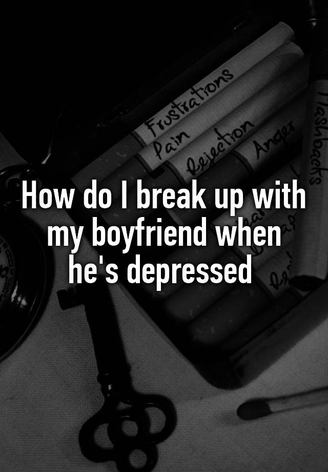 how-do-i-break-up-with-my-boyfriend-when-he-s-depressed