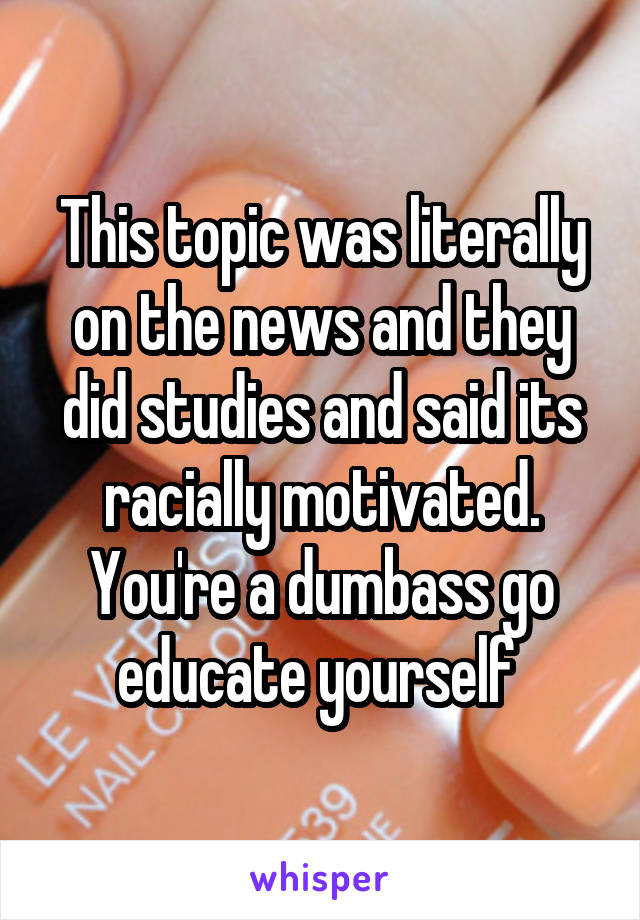 This topic was literally on the news and they did studies and said its racially motivated. You're a dumbass go educate yourself 