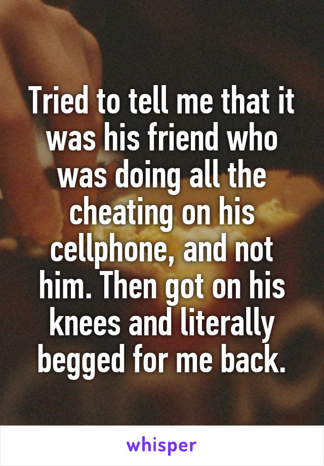 Tried to tell me that it was his friend who was doing all the cheating on his cellphone, and not him. Then got on his knees and literally begged for me back.
