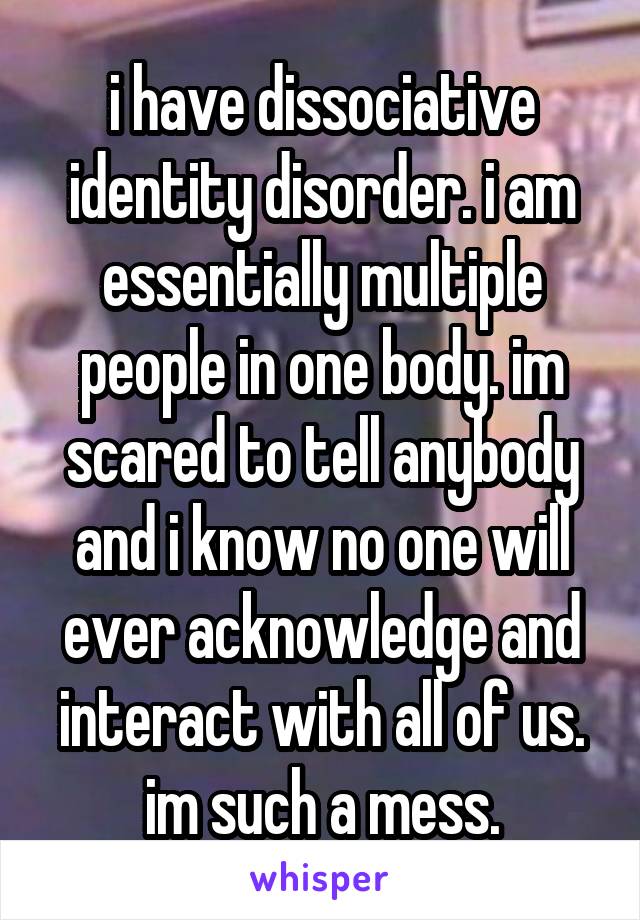 i have dissociative identity disorder. i am essentially multiple people in one body. im scared to tell anybody and i know no one will ever acknowledge and interact with all of us. im such a mess.
