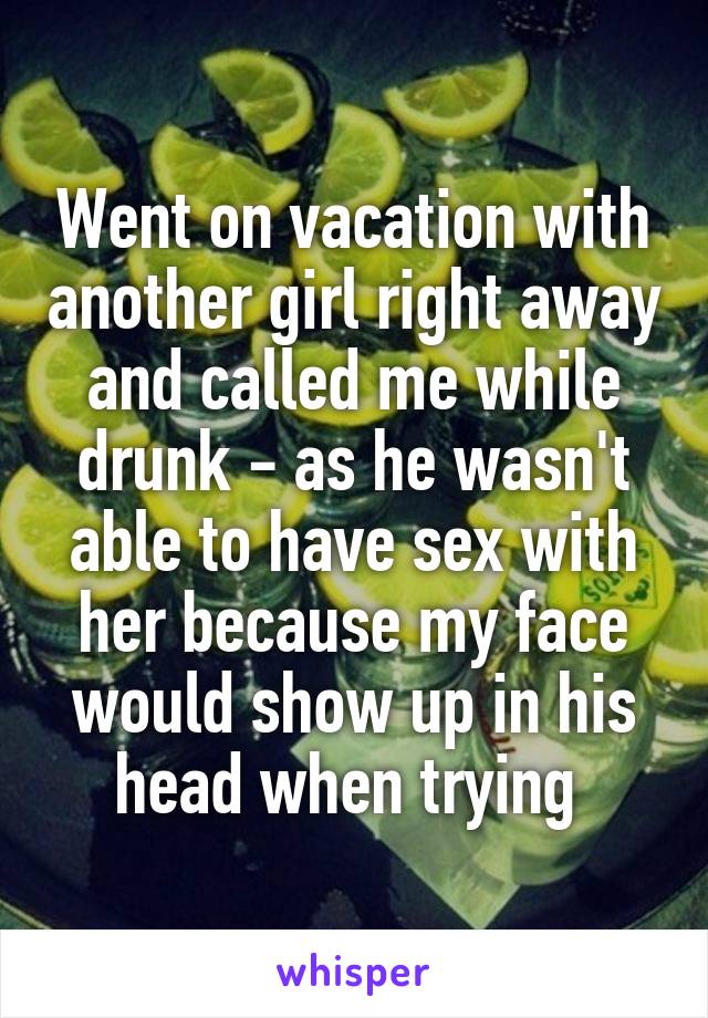 Went on vacation with another girl right away and called me while drunk - as he wasn't able to have sex with her because my face would show up in his head when trying 