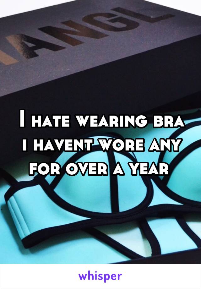 I Hate Wearing Bra I Havent Wore Any For Over A Year