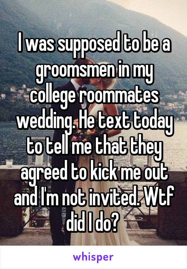 I was supposed to be a groomsmen in my college roommates wedding. He text today to tell me that they agreed to kick me out and I'm not invited. Wtf did I do? 