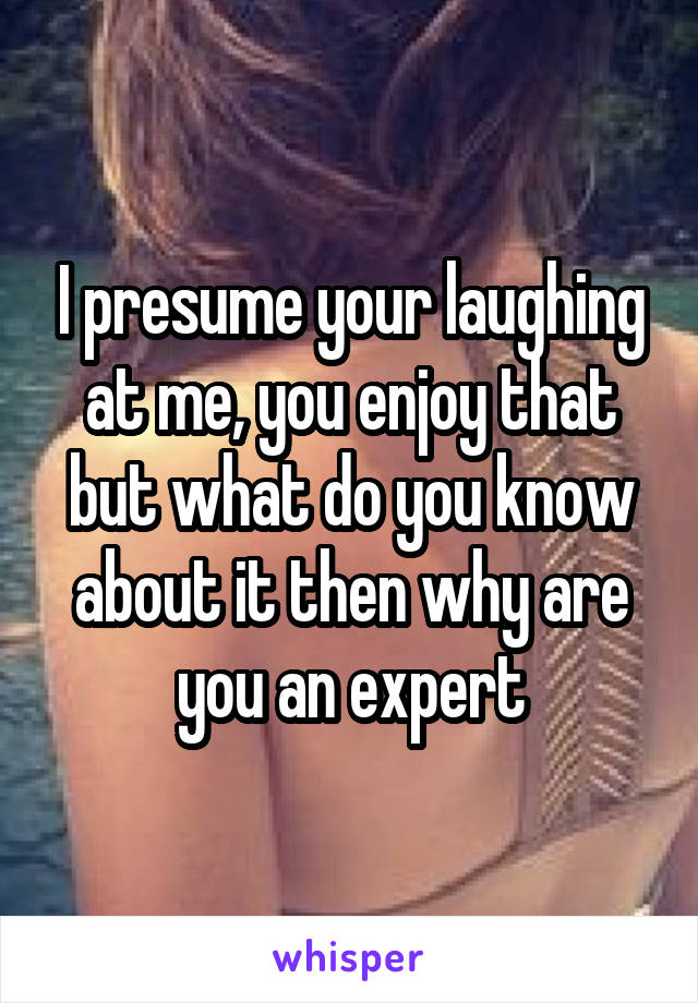 I presume your laughing at me, you enjoy that but what do you know about it then why are you an expert