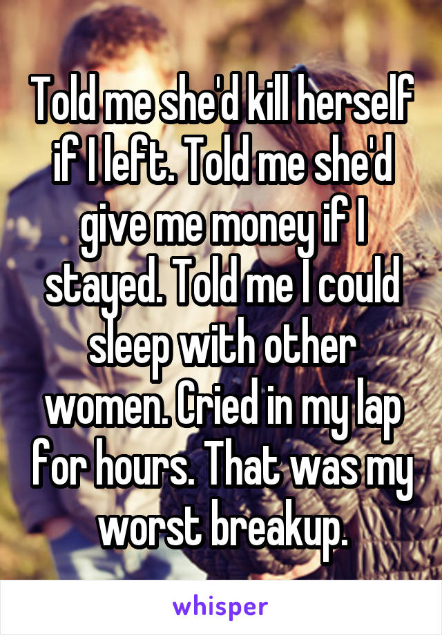 Told me she'd kill herself if I left. Told me she'd give me money if I stayed. Told me I could sleep with other women. Cried in my lap for hours. That was my worst breakup.
