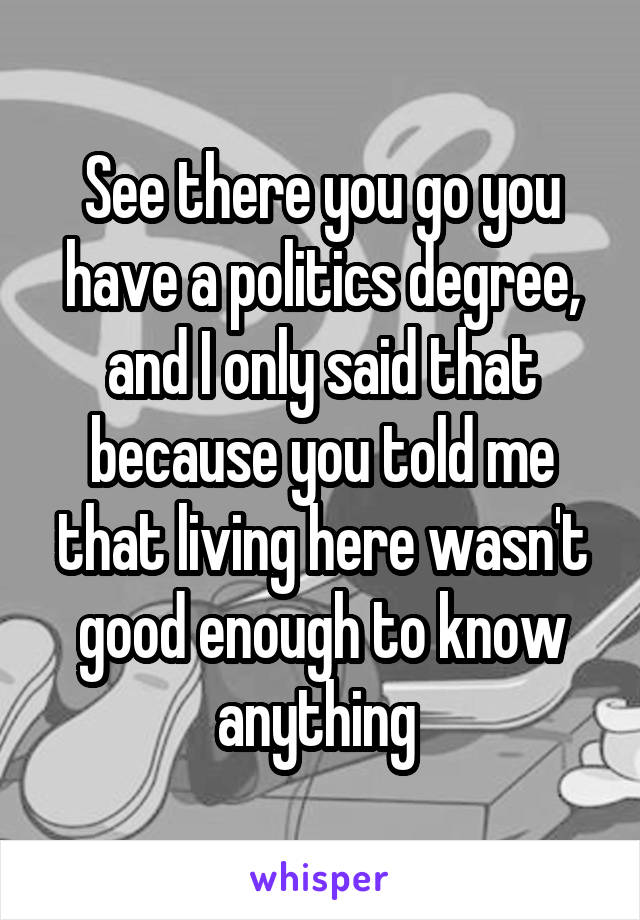 See there you go you have a politics degree, and I only said that because you told me that living here wasn't good enough to know anything 