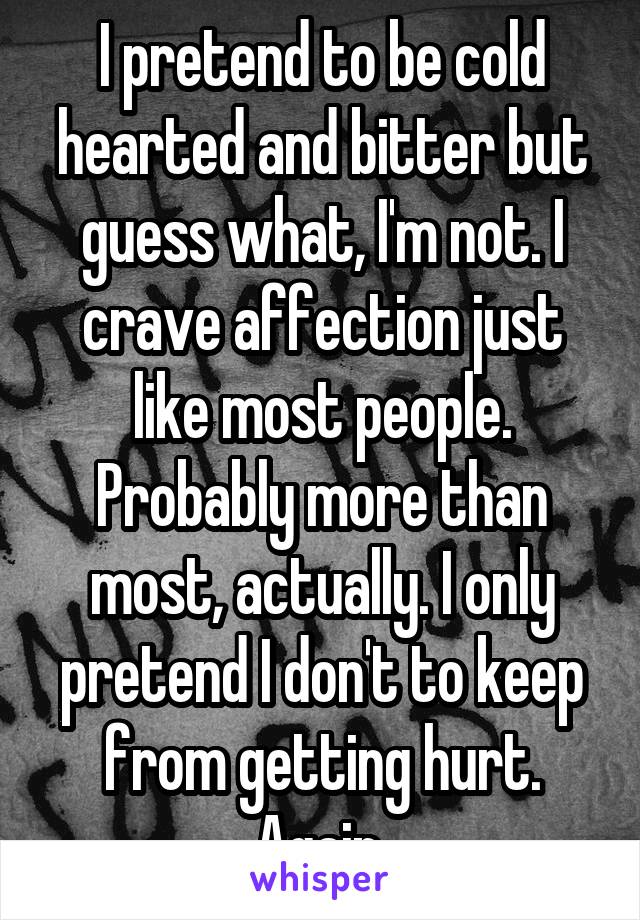 I pretend to be cold hearted and bitter but guess what, I'm not. I crave affection just like most people. Probably more than most, actually. I only pretend I don't to keep from getting hurt. Again.