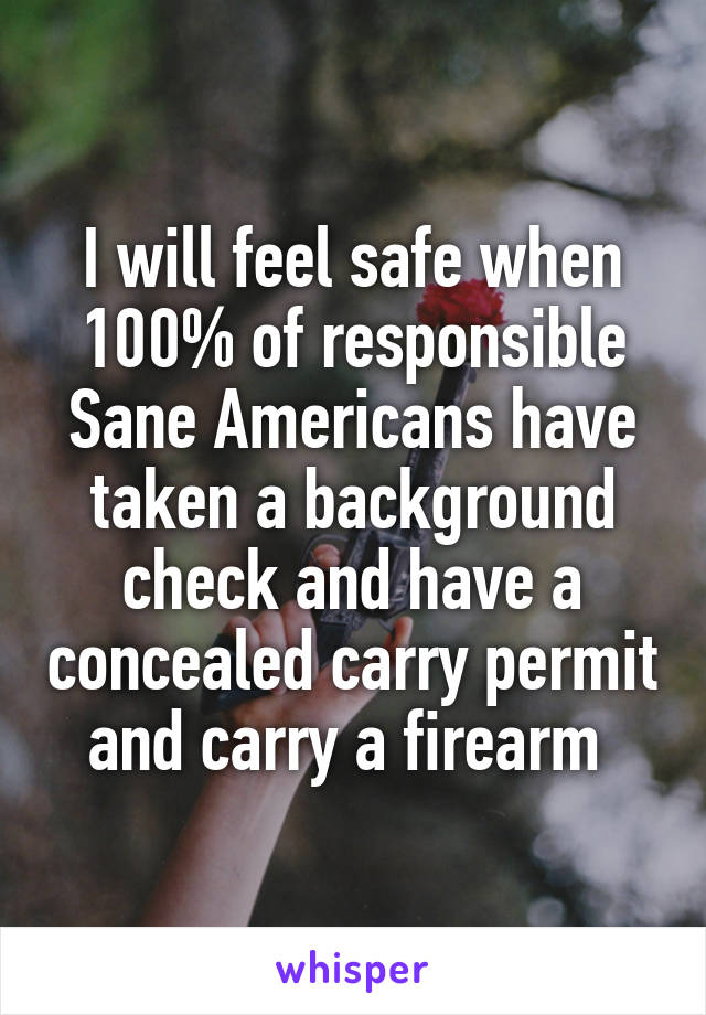 I will feel safe when 100% of responsible Sane Americans have taken a background check and have a concealed carry permit and carry a firearm 