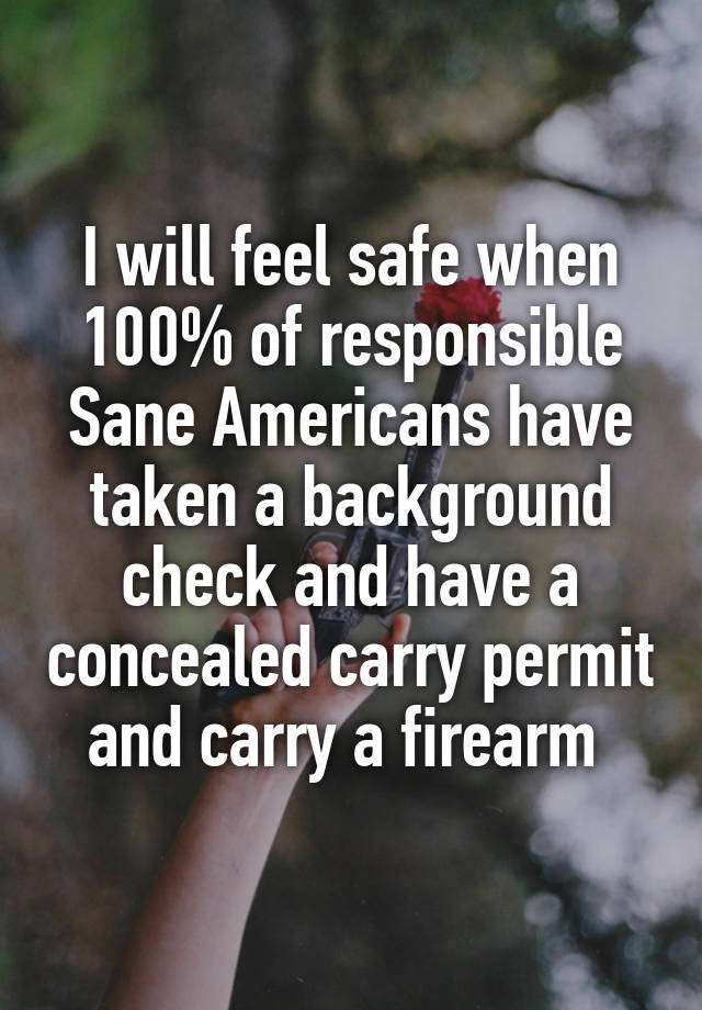 I will feel safe when 100% of responsible Sane Americans have taken a background check and have a concealed carry permit and carry a firearm 