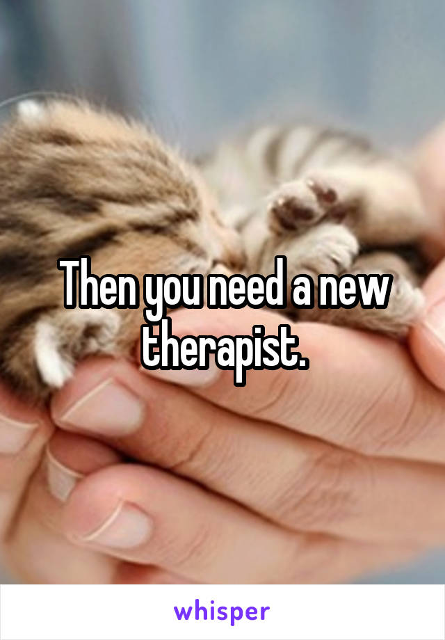 Then you need a new therapist.