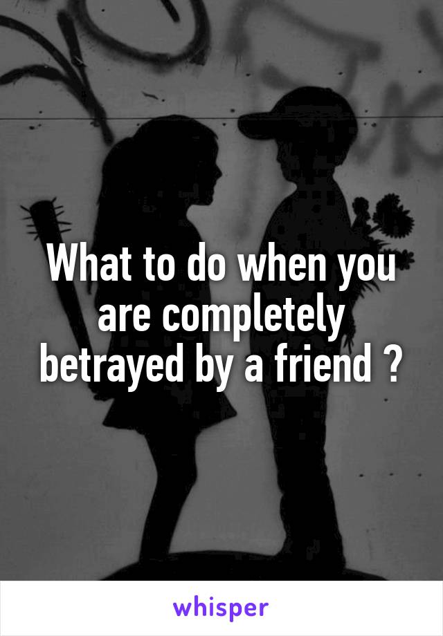 What to do when you are completely betrayed by a friend ?