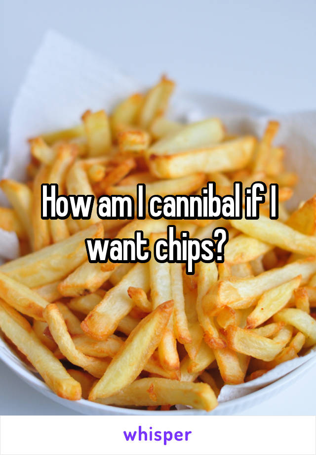 How am I cannibal if I want chips? 