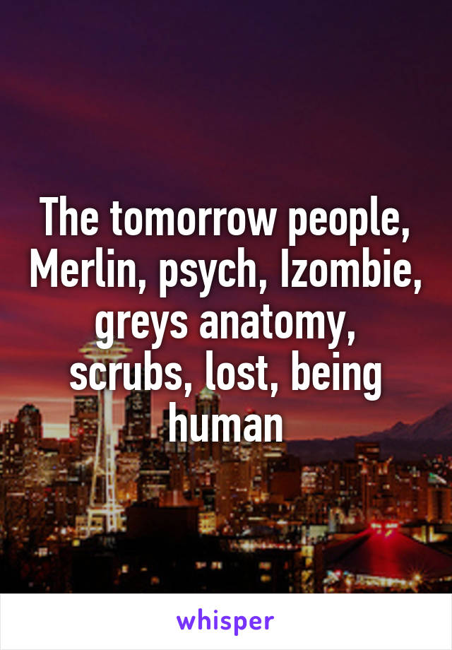 The tomorrow people, Merlin, psych, Izombie, greys anatomy, scrubs, lost, being human