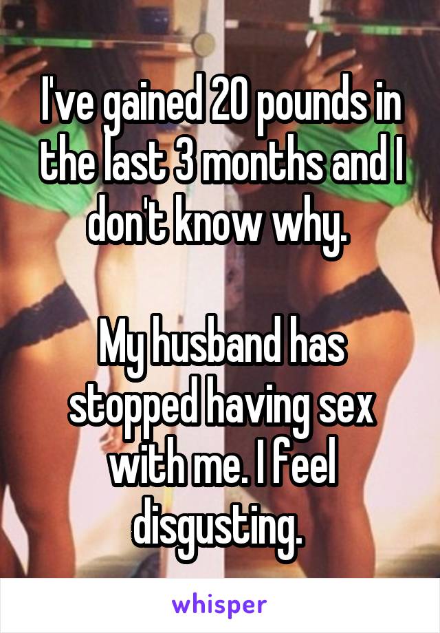 I've gained 20 pounds in the last 3 months and I don't know why. 

My husband has stopped having sex with me. I feel disgusting. 