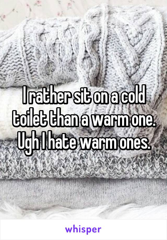 I rather sit on a cold toilet than a warm one. Ugh I hate warm ones.