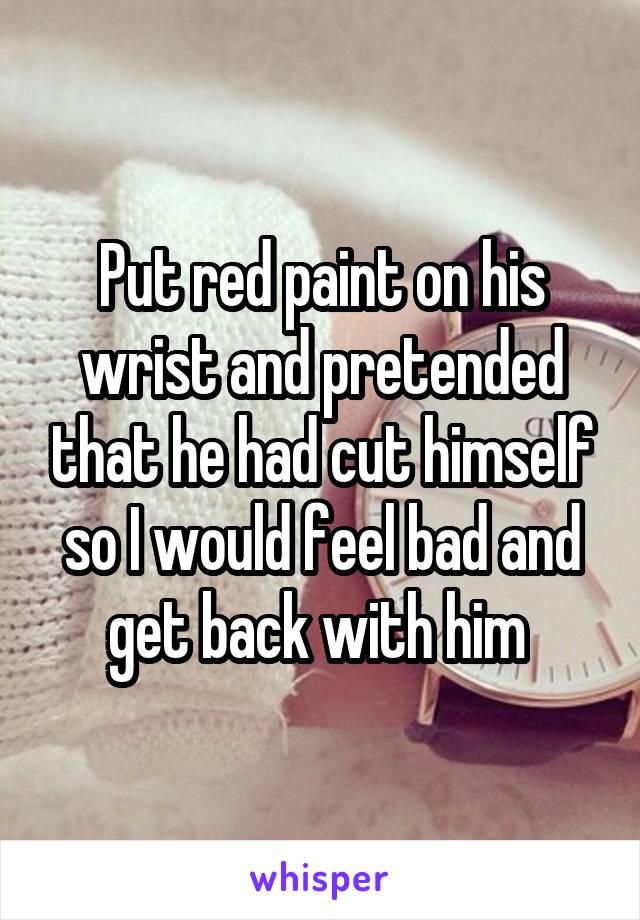 Put red paint on his wrist and pretended that he had cut himself so I would feel bad and get back with him 