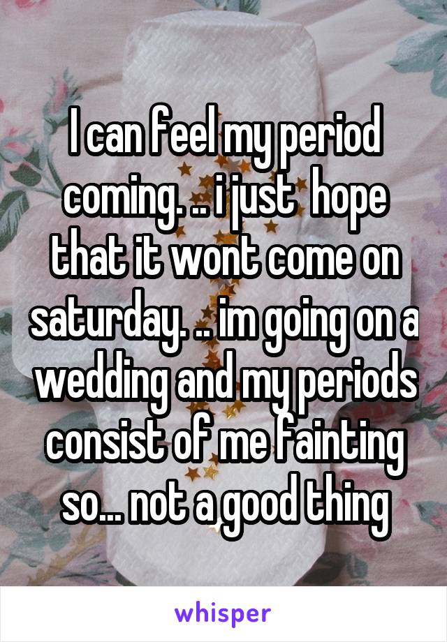 I can feel my period coming. .. i just  hope that it wont come on saturday. .. im going on a wedding and my periods consist of me fainting so... not a good thing