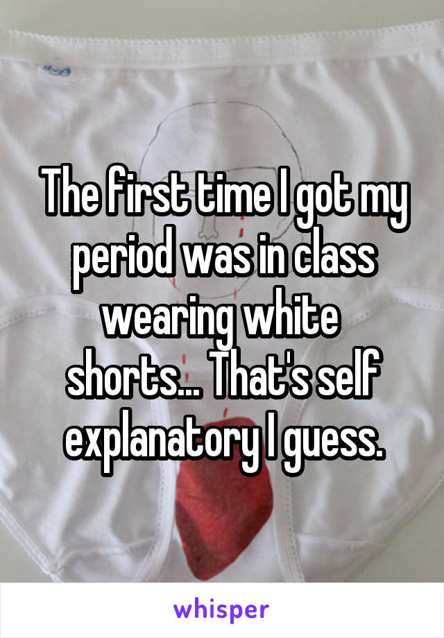 The first time I got my period was in class wearing white 
shorts... That's self explanatory I guess.