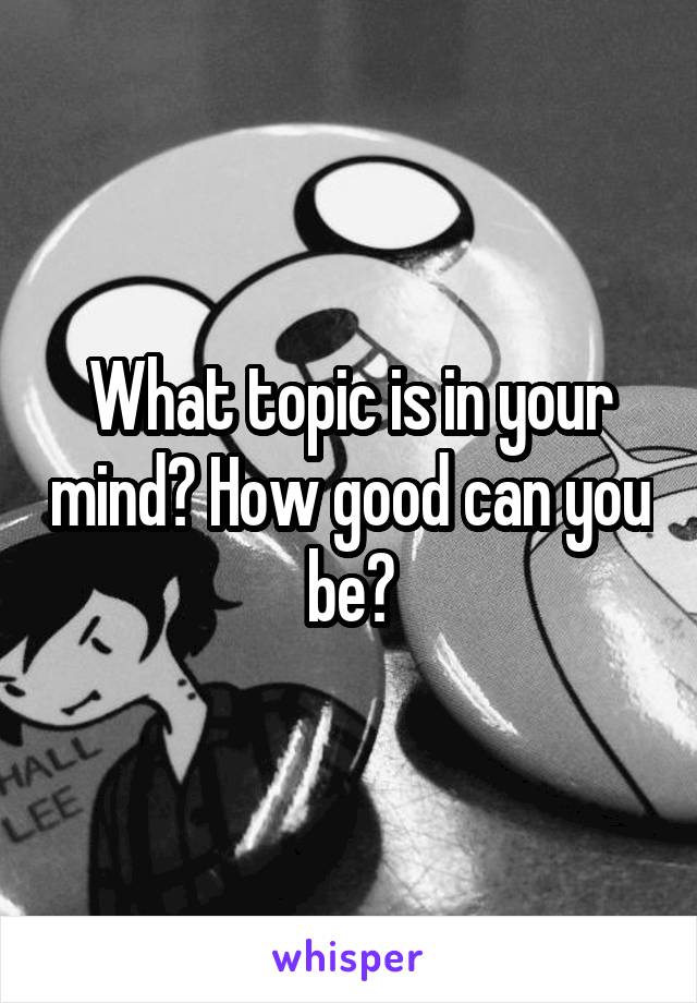What topic is in your mind? How good can you be?