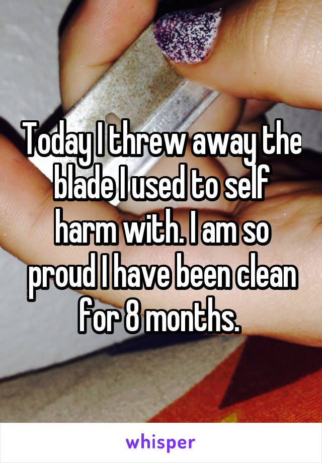 Today I threw away the blade I used to self harm with. I am so proud I have been clean for 8 months. 