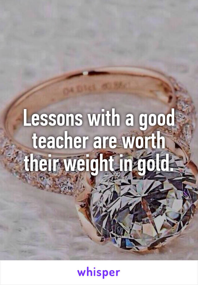 Lessons with a good teacher are worth their weight in gold.