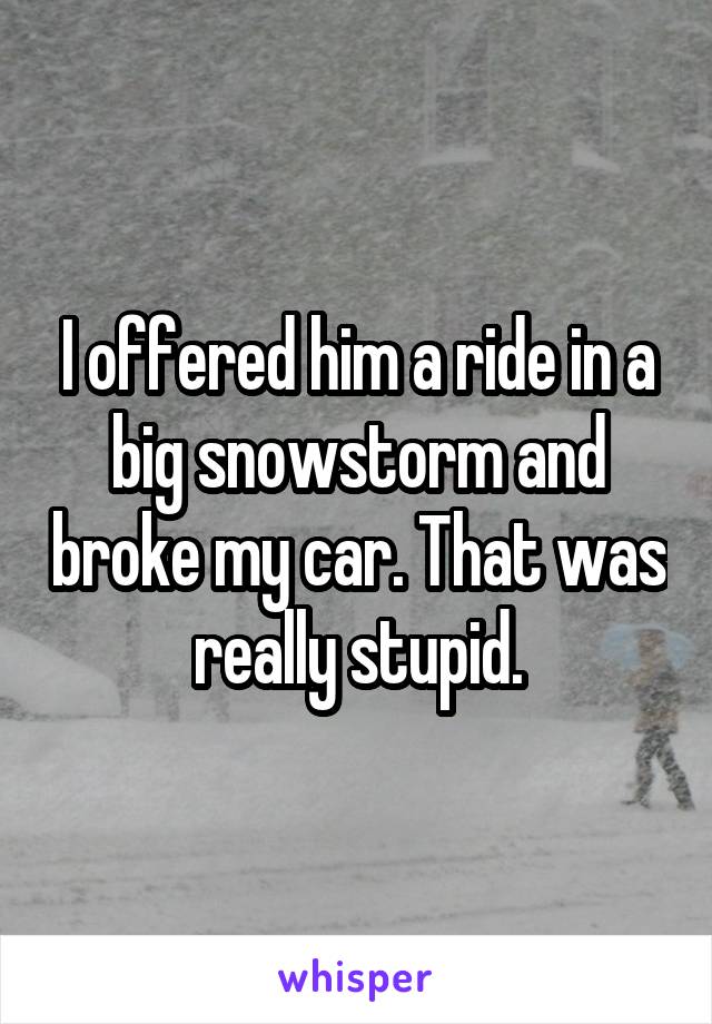 I offered him a ride in a big snowstorm and broke my car. That was really stupid.