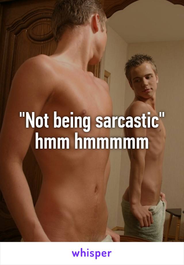 "Not being sarcastic" hmm hmmmmm