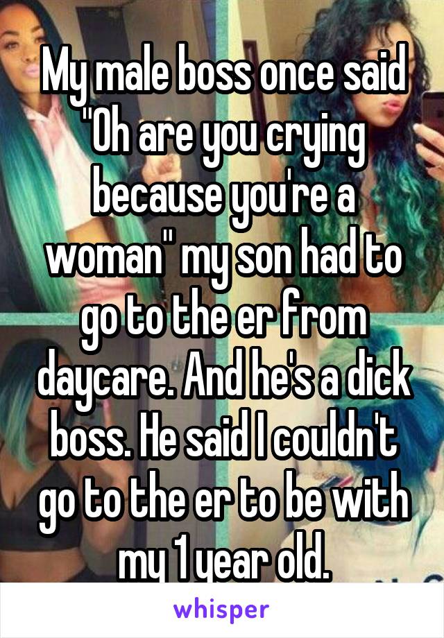 My male boss once said "Oh are you crying because you're a woman" my son had to go to the er from daycare. And he's a dick boss. He said I couldn't go to the er to be with my 1 year old.