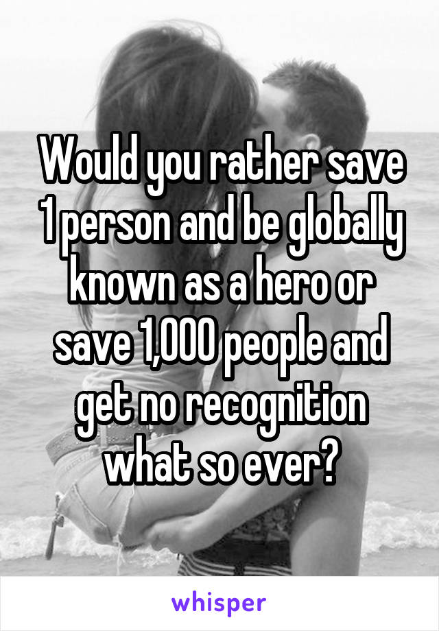Would you rather save 1 person and be globally known as a hero or save 1,000 people and get no recognition what so ever?