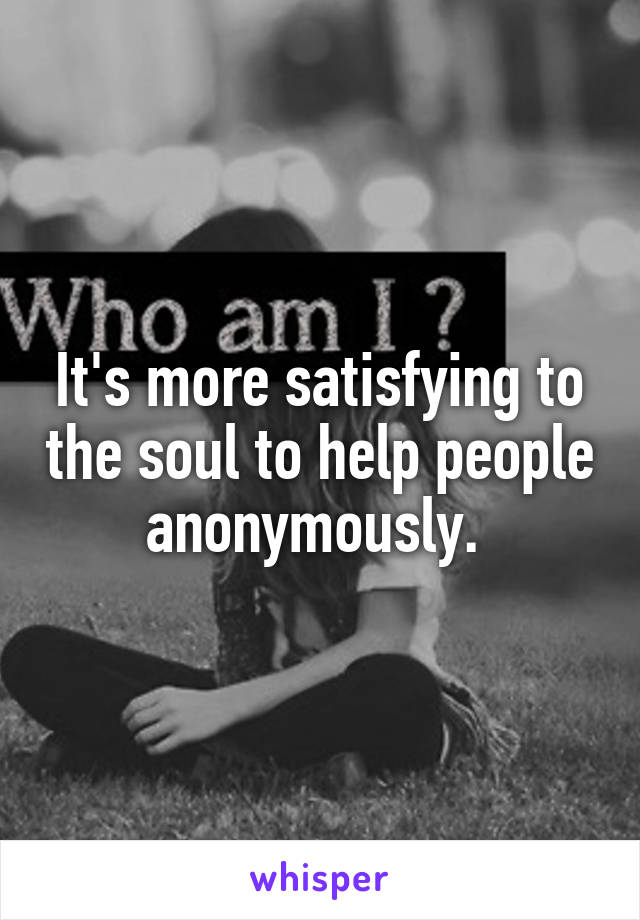It's more satisfying to the soul to help people anonymously. 
