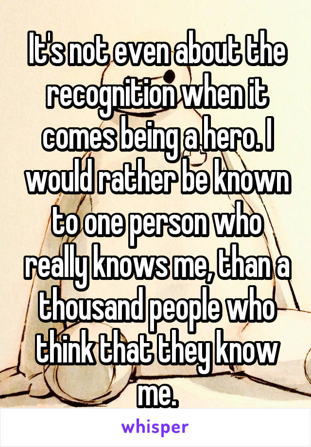 It's not even about the recognition when it comes being a hero. I would rather be known to one person who really knows me, than a thousand people who think that they know me.