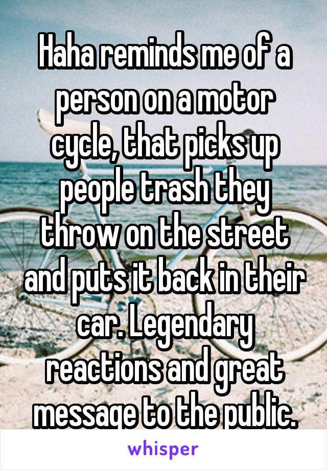 Haha reminds me of a person on a motor cycle, that picks up people trash they throw on the street and puts it back in their car. Legendary reactions and great message to the public.