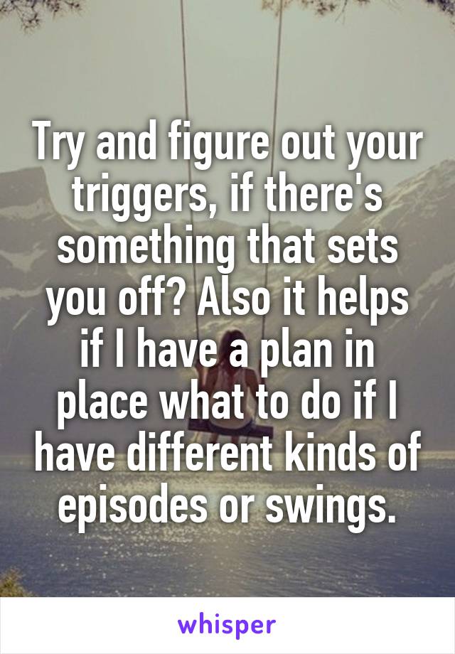 Try and figure out your triggers, if there's something that sets you off? Also it helps if I have a plan in place what to do if I have different kinds of episodes or swings.