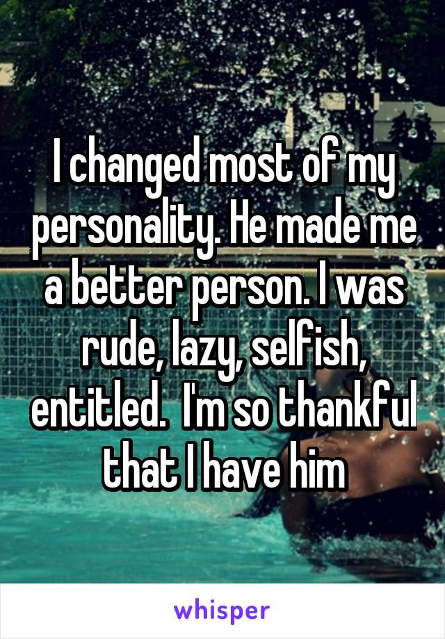 I changed most of my personality. He made me a better person. I was rude, lazy, selfish, entitled.  I'm so thankful that I have him