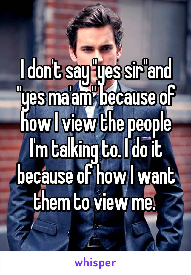 I don't say "yes sir"and "yes ma'am" because of how I view the people I'm talking to. I do it because of how I want them to view me. 