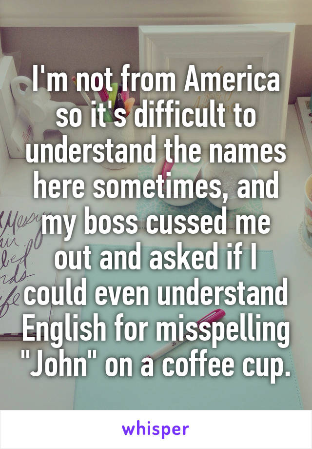 I'm not from America so it's difficult to understand the names here sometimes, and my boss cussed me out and asked if I could even understand English for misspelling "John" on a coffee cup.