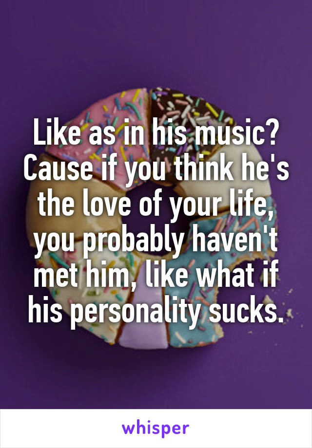 Like as in his music? Cause if you think he's the love of your life, you probably haven't met him, like what if his personality sucks.