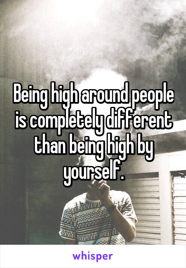 Being high around people is completely different than being high by yourself.