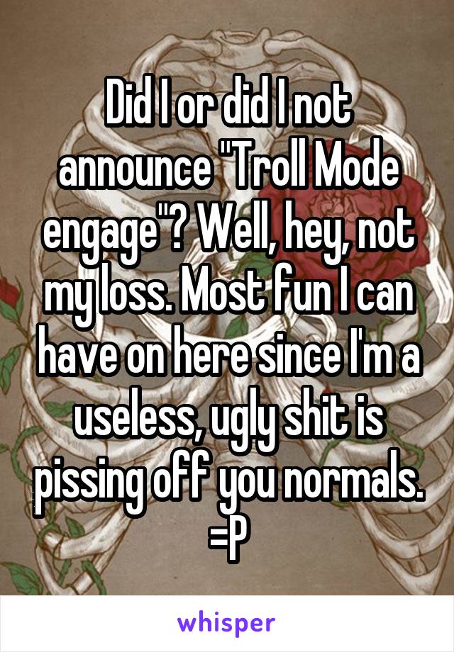 Did I or did I not announce "Troll Mode engage"? Well, hey, not my loss. Most fun I can have on here since I'm a useless, ugly shit is pissing off you normals. =P