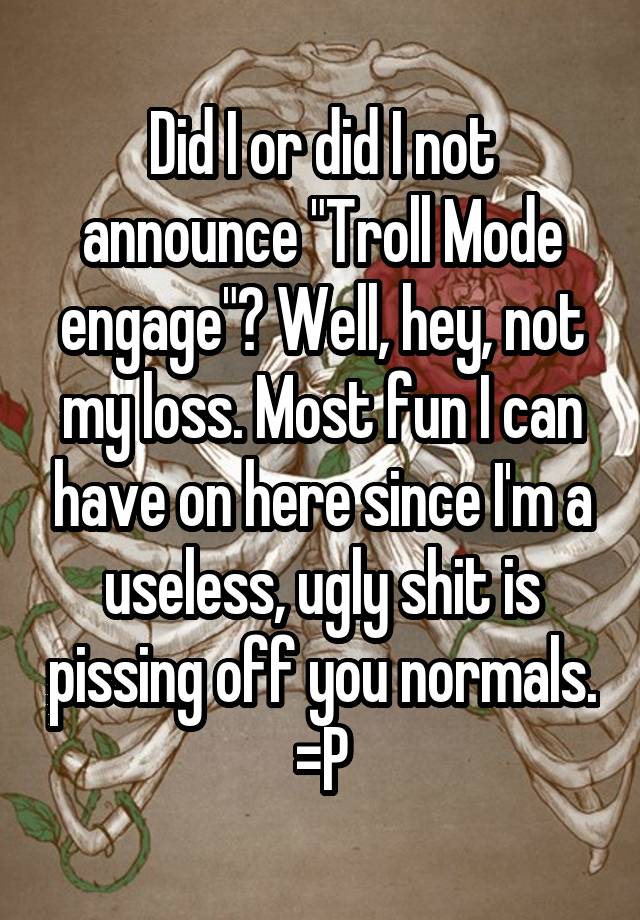 Did I or did I not announce "Troll Mode engage"? Well, hey, not my loss. Most fun I can have on here since I'm a useless, ugly shit is pissing off you normals. =P