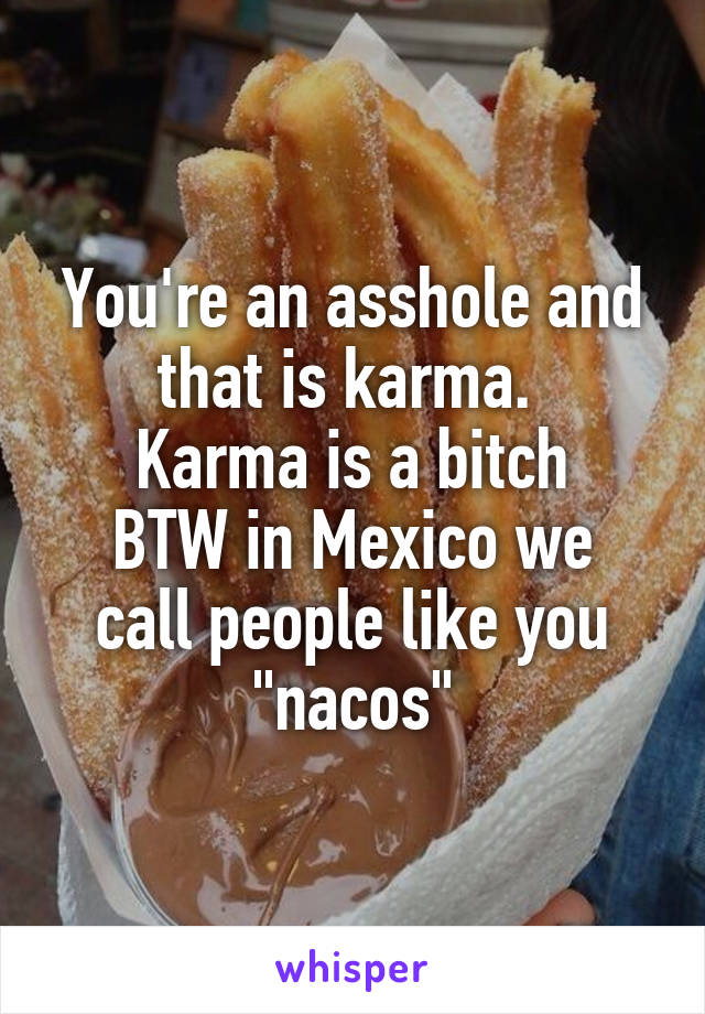 You're an asshole and that is karma. 
Karma is a bitch
BTW in Mexico we call people like you "nacos"