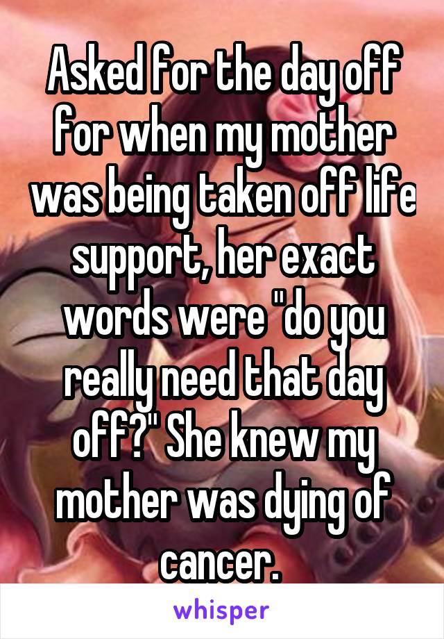 Asked for the day off for when my mother was being taken off life support, her exact words were "do you really need that day off?" She knew my mother was dying of cancer. 