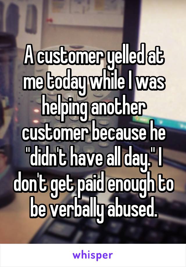 A customer yelled at me today while I was helping another customer because he "didn't have all day." I don't get paid enough to be verbally abused.